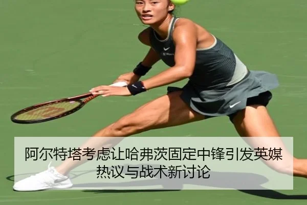 阿尔特塔考虑让哈弗茨固定中锋引发英媒热议与战术新讨论