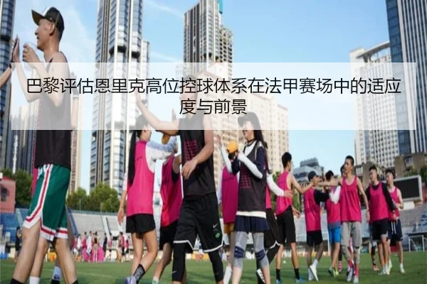 巴黎评估恩里克高位控球体系在法甲赛场中的适应度与前景