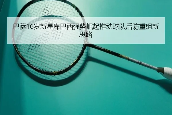 巴萨16岁新星库巴西强势崛起推动球队后防重组新思路