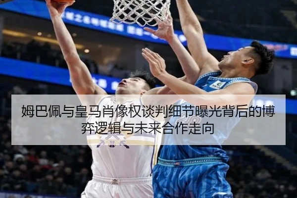 姆巴佩与皇马肖像权谈判细节曝光背后的博弈逻辑与未来合作走向