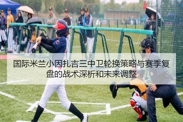 国际米兰小因扎吉三中卫轮换策略与赛季复盘的战术深析和未来调整