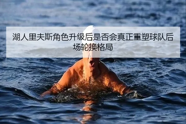 湖人里夫斯角色升级后是否会真正重塑球队后场轮换格局