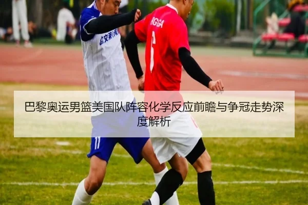 巴黎奥运男篮美国队阵容化学反应前瞻与争冠走势深度解析