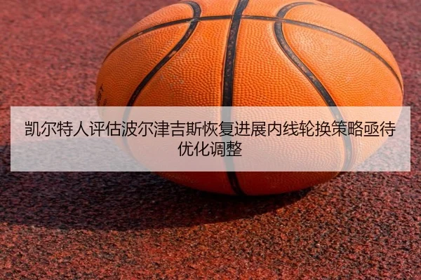 凯尔特人评估波尔津吉斯恢复进展内线轮换策略亟待优化调整