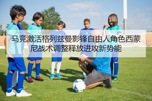 马竞激活格列兹曼影锋自由人角色西蒙尼战术调整释放进攻新势能