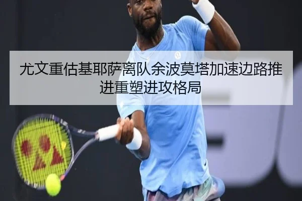 尤文重估基耶萨离队余波莫塔加速边路推进重塑进攻格局