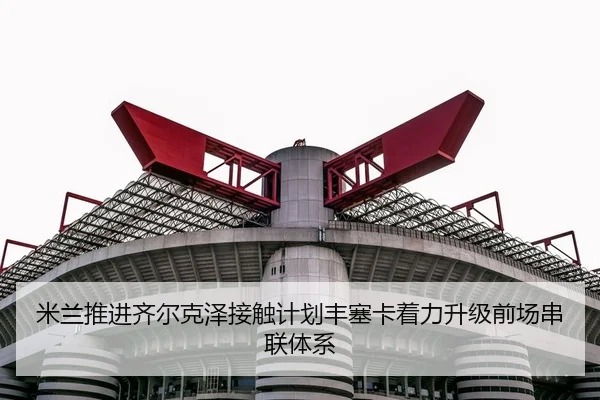 米兰推进齐尔克泽接触计划丰塞卡着力升级前场串联体系