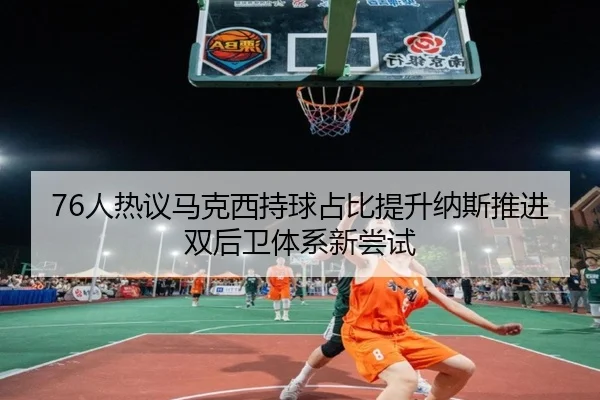 76人热议马克西持球占比提升纳斯推进双后卫体系新尝试